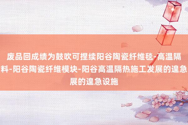 废品回成绩为鼓吹可捏续阳谷陶瓷纤维毯-高温隔热材料-阳谷陶瓷纤维模块-阳谷高温隔热施工发展的遑急设施