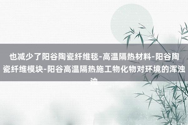 也减少了阳谷陶瓷纤维毯-高温隔热材料-阳谷陶瓷纤维模块-阳谷高温隔热施工物化物对环境的浑浊